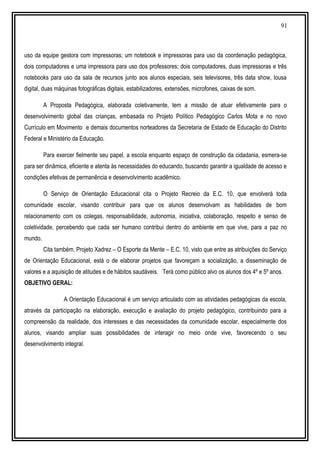 91
uso da equipe gestora com impressoras; um notebook e impressoras para uso da coordenação pedagógica,
dois computadores e uma impressora para uso dos professores; dois computadores, duas impressoras e três
notebooks para uso da sala de recursos junto aos alunos especiais, seis televisores, três data show, lousa
digital, duas máquinas fotográficas digitais, estabilizadores, extensões, microfones, caixas de som.
A Proposta Pedagógica, elaborada coletivamente, tem a missão de atuar efetivamente para o
desenvolvimento global das crianças, embasada no Projeto Político Pedagógico Carlos Mota e no novo
Currículo em Movimento e demais documentos norteadores da Secretaria de Estado de Educação do Distrito
Federal e Ministério da Educação.
Para exercer fielmente seu papel, a escola enquanto espaço de construção da cidadania, esmera-se
para ser dinâmica, eficiente e atenta às necessidades do educando, buscando garantir a igualdade de acesso e
condições efetivas de permanência e desenvolvimento acadêmico.
O Serviço de Orientação Educacional cita o Projeto Recreio da E.C. 10, que envolverá toda
comunidade escolar, visando contribuir para que os alunos desenvolvam as habilidades de bom
relacionamento com os colegas, responsabilidade, autonomia, iniciativa, colaboração, respeito e senso de
coletividade, percebendo que cada ser humano contribui dentro do ambiente em que vive, para a paz no
mundo.
Cita também, Projeto Xadrez – O Esporte da Mente – E.C. 10, visto que entre as atribuições do Serviço
de Orientação Educacional, está o de elaborar projetos que favoreçam a socialização, a disseminação de
valores e a aquisição de atitudes e de hábitos saudáveis. Terá como público alvo os alunos dos 4º e 5º anos.
OBJETIVO GERAL:
A Orientação Educacional é um serviço articulado com as atividades pedagógicas da escola,
através da participação na elaboração, execução e avaliação do projeto pedagógico, contribuindo para a
compreensão da realidade, dos interesses e das necessidades da comunidade escolar, especialmente dos
alunos, visando ampliar suas possibilidades de interagir no meio onde vive, favorecendo o seu
desenvolvimento integral.
 