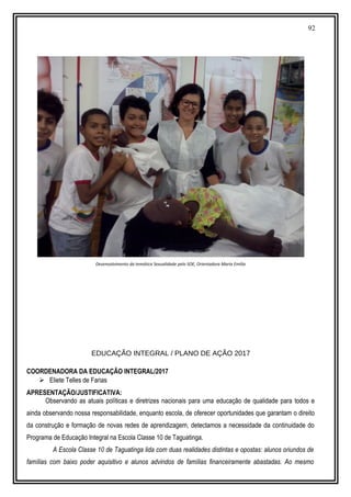 92
Desenvolvimento da temática Sexualidade pelo SOE, Orientadora Maria Emília
EDUCAÇÃO INTEGRAL / PLANO DE AÇÃO 2017
COORDENADORA DA EDUCAÇÃO INTEGRAL/2017
 Eliete Telles de Farias
APRESENTAÇÃO/JUSTIFICATIVA:
Observando as atuais políticas e diretrizes nacionais para uma educação de qualidade para todos e
ainda observando nossa responsabilidade, enquanto escola, de oferecer oportunidades que garantam o direito
da construção e formação de novas redes de aprendizagem, detectamos a necessidade da continuidade do
Programa de Educação Integral na Escola Classe 10 de Taguatinga.
A Escola Classe 10 de Taguatinga lida com duas realidades distintas e opostas: alunos oriundos de
famílias com baixo poder aquisitivo e alunos advindos de famílias financeiramente abastadas. Ao mesmo
 