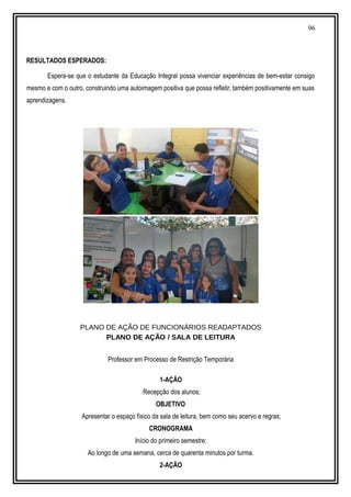 96
RESULTADOS ESPERADOS:
Espera-se que o estudante da Educação Integral possa vivenciar experiências de bem-estar consigo
mesmo e com o outro, construindo uma autoimagem positiva que possa refletir, também positivamente em suas
aprendizagens.
PLANO DE AÇÃO DE FUNCIONÁRIOS READAPTADOS
PLANO DE AÇÃO / SALA DE LEITURA
Professor em Processo de Restrição Temporária
1-AÇÃO
Recepção dos alunos;
OBJETIVO
Apresentar o espaço físico da sala de leitura, bem como seu acervo e regras;
CRONOGRAMA
Início do primeiro semestre;
Ao longo de uma semana, cerca de quarenta minutos por turma.
2-AÇÃO
 