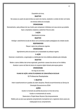 97
Empréstimo de livros;
OBJETIVO
Dar acesso ao usuário da sala de leitura ao acervo da mesma, ampliando o contato do leitor com textos
de diversas esferas de circulação.
CRONOGRAMA
Semanalmente, cada professor tem seu horário para comparecer à biblioteca com seus alunos que poderão
fazer o empréstimo mediante a carteirinha Ficha do Leitor.
3-AÇÃO
Atendimento de turmas
OBJETIVO
Interligar o atendimento da sala de leitura com os diversos projetos pedagógicos da unidade escolar.
RESPONSÁVEIS
Requer o apoio dos professores regentes
CRONOGRAMA
Agendamento prévio de acordo com a necessidade do professor regente.
5- AÇÃO
Gerenciar o recebimento, a organização e a distribuição dos livros didáticos adotados pela instituição.
OBJETIVO
Manter o acervo didático das turmas organizado, garantindo o acesso dos alunos ao livro didático.
Atualizar o acervo da Sala de Leitura em programa digital indicado pela equipe gestora
CRONOGRAMA
Ao longo do ano letivo
PLANO DE AÇÃO: APOIO ÀS NORMAS DE CONVIVÊNCIA ESCOLAR
02 Professoras Readaptadas
1- OBJETIVO
Intervir assertivamente em questões de ordem disciplinar, filtrando encaminhamentos ao Serviço de
Orientação Educacional e/ou EEAA
AÇÕES
Auxiliar no momento da acolhida dos alunos no início dos turnos;
Auxiliar no monitoramento do recreio;
Desenvolver o Projeto Nosso Recreio é Dez temporariamente
Refletir junto ao aluno que apresenta comportamento incompatível com o regimento interno acerca da
inadequação de seu comportamento;
 