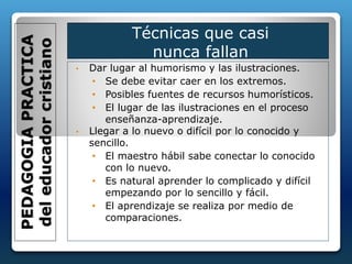 • Dar lugar al humorismo y las ilustraciones.
• Se debe evitar caer en los extremos.
• Posibles fuentes de recursos humorísticos.
• El lugar de las ilustraciones en el proceso
enseñanza-aprendizaje.
• Llegar a lo nuevo o difícil por lo conocido y
sencillo.
• El maestro hábil sabe conectar lo conocido
con lo nuevo.
• Es natural aprender lo complicado y difícil
empezando por lo sencillo y fácil.
• El aprendizaje se realiza por medio de
comparaciones.
PEDAGOGIAPRACTICA
deleducadorcristiano
Técnicas que casi
nunca fallan
 