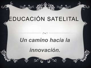 EDUCACIÓN SATELITAL


   Un camino hacia la
      innovación.
 