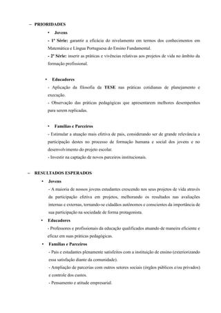 – PRIORIDADES
              •    Jovens
              - 1ª Série: garantir a eficácia do nivelamento em termos dos conhecimentos em
              Matemática e Língua Portuguesa do Ensino Fundamental.
              - 2ª Série: inserir as práticas e vivências relativas aos projetos de vida no âmbito da
              formação profissional.


          •       Educadores
              - Aplicação da filosofia da TESE nas práticas cotidianas de planejamento e
              execução.
              - Observação das práticas pedagógicas que apresentarem melhores desempenhos
              para serem replicadas.


              •    Famílias e Parceiros
              - Estimular a atuação mais efetiva de pais, considerando ser de grande relevância a
              participação destes no processo de formação humana e social dos jovens e no
              desenvolvimento do projeto escolar.
              - Investir na captação de novos parceiros institucionais.


–   RESULTADOS ESPERADOS
      •       Jovens
              - A maioria de nossos jovens estudantes crescendo nos seus projetos de vida através
              da participação efetiva em projetos, melhorando os resultados nas avaliações
              internas e externas, tornando-se cidadãos autônomos e conscientes da importância de
              sua participação na sociedade de forma protagonista.
      •       Educadores
              - Professores e profissionais da educação qualificados atuando de maneira eficiente e
              eficaz em suas práticas pedagógicas.
      •       Famílias e Parceiros
              - Pais e estudantes plenamente satisfeitos com a instituição de ensino (exteriorizando
              essa satisfação diante da comunidade).
              - Ampliação de parcerias com outros setores sociais (órgãos públicos e/ou privados)
              e controle dos custos.
              - Pensamento e atitude empresarial.
 