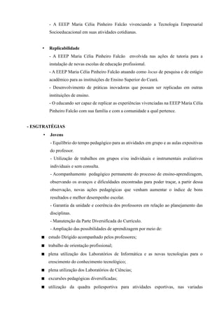 - A EEEP Maria Célia Pinheiro Falcão vivenciando a Tecnologia Empresarial
          Socioeducacional em suas atividades cotidianas.


     •    Replicabilidade
          - A EEEP Maria Célia Pinheiro Falcão envolvida nas ações de tutoria para a
          instalação de novas escolas de educação profissional.
          - A EEEP Maria Célia Pinheiro Falcão atuando como locus de pesquisa e de estágio
          acadêmico para as instituições de Ensino Superior do Ceará.
          - Desenvolvimento de práticas inovadoras que possam ser replicadas em outras
          instituições de ensino.
          - O educando ser capaz de replicar as experiências vivenciadas na EEEP Maria Célia
          Pinheiro Falcão com sua família e com a comunidade a qual pertence.


- ESGTRATÉGIAS
      •   Jovens
          - Equilíbrio do tempo pedagógico para as atividades em grupo e as aulas expositivas
          do professor.
          - Utilização de trabalhos em grupos e/ou individuais e instrumentais avaliativos
          individuais e sem consulta.
          - Acompanhamento pedagógico permanente do processo de ensino-aprendizagem,
          observando os avanços e dificuldades encontradas para poder traçar, a partir dessa
          observação, novas ações pedagógicas que venham aumentar o índice de bons
          resultados e melhor desempenho escolar.
          - Garantia da unidade e coerência dos professores em relação ao planejamento das
          disciplinas.
          - Manutenção da Parte Diversificada do Currículo.
          - Ampliação das possibilidades de aprendizagem por meio de:
      estudo Dirigido acompanhado pelos professores;
      trabalho de orientação profissional;
      plena utilização dos Laboratórios de Informática e as novas tecnologias para o
          crescimento do conhecimento tecnológico;
      plena utilização dos Laboratórios de Ciências;
      excursões pedagógicas diversificadas;
      utilização da quadra poliesportiva para atividades esportivas, nas variadas
 