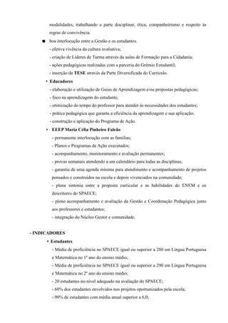 modalidades, trabalhando a parte disciplinar, ética, companheirismo e respeito às
       regras de convivência.
     boa interlocução entre a Gestão e os estudantes.
       - efetiva vivência da cultura avaliativa;
       - criação de Líderes de Turma através da aulas de Formação para a Cidadania;
       - ações pedagógicas realizadas com a parceria do Grêmio Estudantil;
       - inserção da TESE através da Parte Diversificada do Currículo.
     • Educadores
       - elaboração e utilização de Guias de Aprendizagem e/ou propostas pedagógicas;
       - foco na aprendizagem do estudante;
       - otimização do tempo do professor para atender às necessidades dos estudantes;
       - prática pedagógica que garanta a eficiência da aprendizagem e sua aplicação;
       - construção e aplicação do Programa de Ação.
      • EEEP Maria Célia Pinheiro Falcão
         - permanente interlocução com as famílias;
         - Planos e Programas de Ação executados;
         - acompanhamento, monitoramento e avaliação permanentes;
         - provas semanais atendendo a um calendário para todas as disciplinas;
         - garantia de uma agenda mínima para atendimento e acompanhamento de projetos
         pensados e construídos na escola e depois vivenciados na comunidade;
         - plena sintonia entre a proposta curricular e as habilidades do ENEM e os
         descritores do SPAECE;
         - pleno acompanhamento e avaliação da Gestão e Coordenação Pedagógica junto
         aos professores e estudantes;
         - integração do Núcleo Gestor e comunidade.


- INDICADORES
      • Estudantes
         - Média de proficiência no SPAECE igual ou superior a 280 em Língua Portuguesa
         e Matemática no 1º ano do ensino médio;
         - Média de proficiência no SPAECE igual ou superior a 290 em Língua Portuguesa
         e Matemática no 2º ano do ensino médio;
         - 20 estudantes no nível adequado na avaliação do SPAECE;
         - 60% dos estudantes envolvidos nos projetos oportunizados pela escola;
         - 90% de estudantes com média anual superior a 6,0;
 