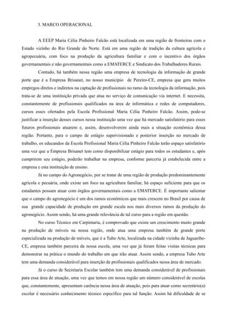 3. MARCO OPERACIONAL


         A EEEP Maria Célia Pinheiro Falcão está localizada em uma região de fronteiras com o
Estado vizinho do Rio Grande do Norte. Está em uma região de tradição da cultura agrícola e
agropecuária, com foco na produção da agricultura familiar e com o incentivo dos órgãos
governamentais e não governamentais como a EMATERCE e Sindicato dos Trabalhadores Rurais.
         Contudo, há também nessa região uma empresa de tecnologia da informação de grande
porte que é a Empresa Brisanet, no nosso município de Pereiro-CE, empresa que gera muitos
empregos diretos e indiretos na captação de profissionais no ramo da tecnologia da informação, pois
trata-se de uma instituição privada que atua no serviço de comunicação via internet. E necessita,
constantemente de profissionais qualificados na área de informática e redes de computadores,
cursos esses ofertados pela Escola Profissional Maria Célia Pinheiro Falcão. Assim, pode-se
justificar a inserção desses cursos nessa instituição uma vez que há mercado satisfatório para esses
futuros profissionais atuarem e, assim, desenvolverem ainda mais a situação econômica dessa
região. Portanto, para o campo de estágio supervisionado e posterior inserção no mercado de
trabalho, os educandos da Escola Profissional Maria Célia Pinheiro Falcão terão espaço satisfatório
uma vez que a Empresa Brisanet tem como disponibilizar estágio para todos os estudantes e, após
cumprirem seu estágio, poderão trabalhar na empresa, conforme parceria já estabelecida entre a
empresa e esta instituição de ensino.
         Já no campo do Agronegócio, por se tratar de uma região de produção predominantemente
agrícola e pecuária, onde existe um foco na agricultura familiar, há espaço suficiente para que os
estudantes possam atuar com órgãos governamentais como a EMATERCE. É importante salientar
que o campo do agronegócio é um dos ramos econômicos que mais crescem no Brasil por causa de
sua grande capacidade de produção em grande escala nos mais diversos ramos da produção do
agronegócio. Assim sendo, há uma grande relevância de tal curso para a região em questão.
         No curso Técnico em Carpintaria, é comprovado que existe um crescimento muito grande
na produção de móveis na nossa região, onde atua uma empresa também de grande porte
especializada na produção de móveis, que é a Tubo Arte, localizada na cidade vizinha de Jaguaribe-
CE, empresa também parceira da nossa escola, uma vez que já foram feitas visitas técnicas para
demonstrar na prática o mundo do trabalho em que irão atuar. Assim sendo, a empresa Tubo Arte
tem uma demanda considerável para inserção de profissionais qualificados nessa área de mercado.
         Já o curso de Secretaria Escolar também tem uma demanda considerável de profissionais
para essa área de atuação, uma vez que temos em nossa região um número considerável de escolas
que, constantemente, apresentam carência nessa área de atuação, pois para atuar como secretário(a)
escolar é necessário conhecimento técnico específico para tal função. Assim há dificuldade de se
 