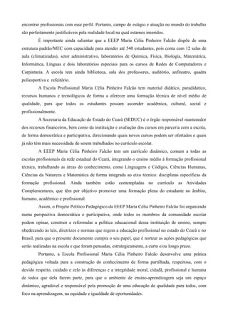 encontrar profissionais com esse perfil. Portanto, campo de estágio e atuação no mundo do trabalho
são perfeitamente justificáveis pela realidade local na qual estamos inseridos.
         É importante ainda salientar que a EEEP Maria Célia Pinheiro Falcão dispõe de uma
estrutura padrão/MEC com capacidade para atender até 540 estudantes, pois conta com 12 salas de
aula (climatizadas), setor administrativo, laboratórios de Química, Física, Biologia, Matemática,
Informática, Línguas e dois laboratórios especiais para os cursos de Redes de Computadores e
Carpintaria. A escola tem ainda biblioteca, sala dos professores, auditório, anfiteatro, quadra
poliesportiva e refeitório.
         A Escola Profissional Maria Célia Pinheiro Falcão tem material didático, paradidático,
recursos humanos e tecnológicos de forma a oferecer uma formação técnica de nível médio de
qualidade, para que todos os estudantes possam ascender acadêmica, cultural, social e
profissionalmente.
         A Secretaria da Educação do Estado do Ceará (SEDUC) é o órgão responsável mantenedor
dos recursos financeiros, bem como da instituição e avaliação dos cursos em parceria com a escola,
de forma democrática e participativa, direcionando quais novos cursos podem ser ofertados e quais
já não têm mais necessidade de serem trabalhados no currículo escolar.
         A EEEP Maria Célia Pinheiro Falcão tem um currículo dinâmico, comum a todas as
escolas profissionais da rede estadual do Ceará, integrando o ensino médio à formação profissional
técnica, trabalhando as áreas do conhecimento, como Linguagens e Códigos, Ciências Humanas,
Ciências da Natureza e Matemática de forma integrada ao eixo técnico: disciplinas específicas da
formação profissional. Ainda também estão contempladas no currículo as Atividades
Complementares, que têm por objetivo promover uma formação plena do estudante no âmbito,
humano, acadêmico e profissional.
         Assim, o Projeto Político Pedagógico da EEEP Maria Célia Pinheiro Falcão foi organizado
numa perspectiva democrática e participativa, onde todos os membros da comunidade escolar
podem opinar, construir e reformular a política educacional dessa instituição de ensino, sempre
obedecendo às leis, diretrizes e normas que regem a educação profissional no estado do Ceará e no
Brasil, para que o presente documento cumpra o seu papel, que é nortear as ações pedagógicas que
serão realizadas na escola e que foram pensadas, estrategicamente, a curto e/ou longo prazo.
         Portanto, a Escola Profissional Maria Célia Pinheiro Falcão desenvolve uma prática
pedagógica voltada para a construção do conhecimento de forma partilhada, respeitosa, com o
devido respeito, cuidado e zelo às diferenças e a integridade moral, cidadã, profissional e humana
de todos que dela fazem parte, para que o ambiente de ensino-aprendizagem seja um espaço
dinâmico, agradável e responsável pela promoção de uma educação de qualidade para todos, com
foco na aprendizagem, na equidade e igualdade de oportunidades.
 