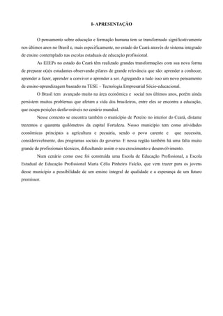 I- APRESENTAÇÃO


        O pensamento sobre educação e formação humana tem se transformado significativamente
nos últimos anos no Brasil e, mais especificamente, no estado do Ceará através do sistema integrado
de ensino contemplado nas escolas estaduais de educação profissional.
        As EEEPs no estado do Ceará têm realizado grandes transformações com sua nova forma
de preparar o(a)s estudantes observando pilares de grande relevância que são: aprender a conhecer,
aprender a fazer, aprender a conviver e aprender a ser. Agregando a tudo isso um novo pensamento
de ensino-aprendizagem baseado na TESE – Tecnologia Empresarial Sócio-educacional.
        O Brasil tem avançado muito na área econômica e social nos últimos anos, porém ainda
persistem muitos problemas que afetam a vida dos brasileiros, entre eles se encontra a educação,
que ocupa posições desfavoráveis no cenário mundial.
        Nesse contexto se encontra também o município de Pereiro no interior do Ceará, distante
trezentos e quarenta quilômetros da capital Fortaleza. Nosso município tem como atividades
econômicas principais a agricultura e pecuária, sendo o povo carente e              que necessita,
consideravelmente, dos programas sociais do governo. E nessa região também há uma falta muito
grande de profissionais técnicos, dificultando assim o seu crescimento e desenvolvimento.
        Num cenário como esse foi construída uma Escola de Educação Profissional, a Escola
Estadual de Educação Profissional Maria Célia Pinheiro Falcão, que vem trazer para os jovens
desse município a possibilidade de um ensino integral de qualidade e a esperança de um futuro
promissor.
 