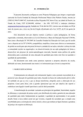 II – INTRODUÇÃO


         O presente documento configura-se como Proposta Pedagógica que integra a organização
curricular da Escola Estadual de Educação Profissional Maria Célia Pinheiro Falcão, inscrita no
CNPJ 01.598.871/0007-07, localizada na Rua Projetada S/N, bairro Cruz, na cidade de Pereiro, no
Estado do Ceará, CEP 63.960-000, telefone – fax (88) 3527-1812 e endereço eletrônico
eeepmariacelia@escola.ce.gov.br, fundada em 19 de abril de 2011, iniciou suas atividades em 09 de
maio do mesmo ano, e teve seu Ato de Criação oficializado sob a Lei 14.973, de 01 de agosto de
2011.
         Este documento tem por objetivo nortear a política e ações pedagógicas, de forma
organizada e orientada, observando-se a Lei de Diretrizes e Bases da Educação Nacional 9.394/96,
bem como a Resolução Nº 395/2005 do Conselho Estadual de Educação do Ceará, que de acordo
com o disposto na Lei Nº 9.394/96, compatibiliza, simplifica e torna mais efetivos os instrumentos
de gestão na escola para que esta possa favorecer a unidade de sua ação e articular o esforço de toda
a comunidade escolar na organização e no desenvolvimento da sua ação pedagógica de forma a
desenvolver um processo de ensino-aprendizagem renovado, baseado numa política de gestão
democrática para a promoção de uma educação de qualidade para todos com foco na equidade e
igualdade de oportunidades.
         Tal documento tem ainda como premissa expressar a proposta educativa da escola,
definindo seu rumo, demonstrando suas metas e os instrumentos que a levará a conquistá-las.


        1. MARCO SITUACIONAL


         O planejamento em educação está intimamente ligado à uma constante necessidade de se
promover uma educação de qualidade para todos, baseado na busca do conhecimento prévio sobre
tal realidade em que se vive e que se deseja transformar, atingindo assim a efetivação do seu
propósito. Como parte disso, está a questão operacional que tem por objetivo dar suporte e
estabelecer uma ligação visando aproximar o real do ideal pretendido.

         A transformação da sociedade norteada nos princípios de igualdade, fraternidade, respeito
às diferenças e a promoção da justiça social, com distribuição de renda e garantia de uma educação
de qualidade para todos fundamentada na equidade e igualdade de oportunidades é um grande
desafio frente a nova ordem social em que vivemos, exigindo da sociedade que a compõe uma
sensibilidade para a construção de valores morais e éticos que tenham na figura humana a grandeza
da justiça e do respeito às diferenças.
 