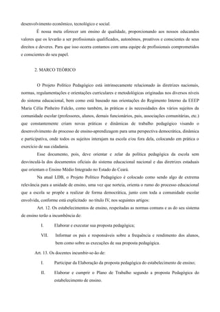 desenvolvimento econômico, tecnológico e social.
        É nossa meta oferecer um ensino de qualidade, proporcionando aos nossos educandos
valores que os levarão a ser profissionais qualificados, autonômos, proativos e conscientes de seus
direitos e deveres. Para que isso ocorra contamos com uma equipe de profissionais comprometidos
e conscientes do seu papel.


       2. MARCO TEÓRICO


         O Projeto Político Pedagógico está intrinsecamente relacionado às diretrizes nacionais,
normas, regulamentações e orientações curriculares e metodológicas originadas nos diversos níveis
do sistema educacional, bem como está baseado nas orientações do Regimento Interno da EEEP
Maria Célia Pinheiro Falcão, como também, às práticas e às necessidades dos vários sujeitos da
comunidade escolar (professores, alunos, demais funcionários, pais, associações comunitárias, etc.)
que constantemente criam novas práticas e dinâmicas de trabalho pedagógico visando o
desenvolvimento do processo de ensino-aprendizagem para uma perspectiva democrática, dinâmica
e participativa, onde todos os sujeitos interajam na escola e/ou fora dela, colocando em prática o
exercício de sua cidadania.
         Esse documento, pois, deve orientar e zelar da política pedagógica da escola sem
desvinculá-la dos documentos oficiais do sistema educacional nacional e das diretrizes estaduais
que orientam o Ensino Médio Integrado no Estado do Ceará.
         Na atual LDB, o Projeto Político Pedagógico é colocado como sendo algo de extrema
relevância para a unidade de ensino, uma vez que norteia, orienta o rumo do processo educacional
que a escola se propõe a realizar de forma democrática, junto com toda a comunidade escolar
envolvida, conforme está explicitado no título IV, nos seguintes artigos:
         Art. 12. Os estabelecimentos de ensino, respeitadas as normas comuns e as do seu sistema
de ensino terão a incumbência de:

           I.     Elaborar e executar sua proposta pedagógica;

           VII.    Informar os pais e responsáveis sobre a frequência e rendimento dos alunos,
                   bem como sobre as execuções de sua proposta pedagógica.

       Art. 13. Os docentes incumbir-se-ão de:

           I.     Participar da Elaboração da proposta pedagógica do estabelecimento de ensino;

           II.    Elaborar e cumprir o Plano de Trabalho segundo a proposta Pedagógica do
                  estabelecimento de ensino.
 