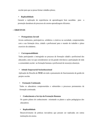 escolar para que se possa formar cidadãos plenos.


    •            Replicabilidade
    Garantir a replicação de experiências de aprendizagem bem sucedidas            para   a
    promoção duradoura de processos de ensino-aprendizagem eficientes.


– OBJETIVOS


     •           Protagonismo Juvenil
     Jovens autônomos, participativos, solidários e criativos na sociedade, comprometidos
     com a sua formação ética, cidadã e profissional para o mundo do trabalho e pleno
     exercício da cidadania .


     •           Corresponsabilidade
     Todos participando e interagindo no processo de formação cidadã e profissional dos
     educandos, uma vez que consideramos ser de grande relevância a participação de toda
     a comunidade escolar na formação humana e profissional de nosso(a)s aluno(a)s.


        • Atitude Empresarial Socioeducacional
     Aplicação da filosofia da TESE em todo o pensamento de funcionamento de gestão do
     projeto escolar.


         •        Formação Continuada
         Todos os educadores comprometidos e submetidos a processos permanentes de
         formação continuada.


             •     Conhecimento a Serviço da Formação Humana
             Os quatro pilares do conhecimento orientando os planos e ações pedagógicas dos
             educadores.


             •     Replicabilidade
             Desenvolvimento de práticas inovadoras que possam ser replicadas em outras
             instituições de ensino.
 