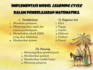 Implementasi Model Learning Cycle
      dalam Pembelajaran Matematika
          I. Pendahuluan              II. Kegiatan Inti
1.   Membuka pelajaran             1. Elicit
2.   Menyampaikan topik dan        2. Engage
     tujuan pembelajaran           3. Explain
3.   Menjelaskan teknik KBM        4. Elaborate
     yang akan dilakukan           5. Evaluate
4.   Memberikan pretest            6. Extend


                     III. Penutup
          1. Menyimpulkan pembelajaran
          2. Memberikan posttest
          3. Memberikan tindak lanjut
          4. Menutup pelajaran
 