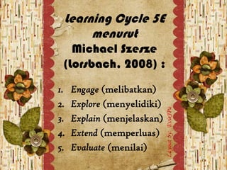 Learning Cycle 5E
      menurut
   Michael Szesze
 (Lorsbach, 2008) :
1.   Engage (melibatkan)
2.   Explore (menyelidiki)
3.   Explain (menjelaskan)
4.   Extend (memperluas)
5.   Evaluate (menilai)
 