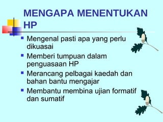 MENGAPA MENENTUKAN
HP
   Mengenal pasti apa yang perlu
    dikuasai
   Memberi tumpuan dalam
    penguasaan HP
   Merancang pelbagai kaedah dan
    bahan bantu mengajar
   Membantu membina ujian formatif
    dan sumatif
 
