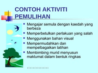 CONTOH AKTIVITI
PEMULIHAN
     Mengajar semula dengan kaedah yang
      berbeza
     Memperbetulkan perlakuan yang salah
     Menggunakan bahan visual
     Mempermudahkan dan
      mempelbagaikan latihan
     Membimbing murid menyusun
      maklumat dalam bentuk ringkas

      ……………
 