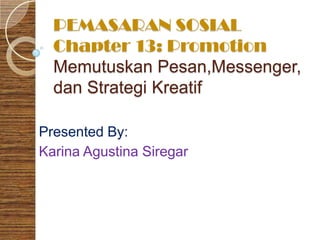 PEMASARAN SOSIAL
  Chapter 13: Promotion
  Memutuskan Pesan,Messenger,
  dan Strategi Kreatif

Presented By:
Karina Agustina Siregar
 