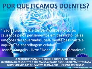 " São muitos os efeitos perniciosos no corpo
causados pelos pensamentos em desalinho, pelas
emoções desgovernadas, pela mente pessimista e
inquieta na aparelhagem celular”.
Joana D'Angelis - livro: "Doenças Psicossomáticas".
A AÇÃO DO PENSAMENTO SOBRE O CORPO É PODEROSA!
QUANTO MAIS CONSCIENTE O SER, MAIS SAUDÁVEIS OS SEUS EQUIPAMENTOS PARA
O DESEMPENHO DAS RELEVANTES TAREFAS QUE LHE ESTÃO RESERVADAS.
 