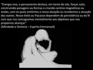 “Energia viva, o pensamento desloca, em torno de nós, forças sutis,
construindo paisagens ou formas e criando centros magnéticos ou
ondas, com os quais emitimos a nossa atuação ou recebemos a atuação
dos outros. Nosso êxito ou fracasso dependem da persistência ou da fé
com que nos consagramos mentalmente aos objetivos que nos
propomos alcançar.”
(Afinidade e Sintonia – Espírito Emmanuel)
 