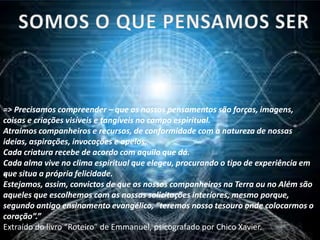 -
=> Precisamos compreender – que os nossos pensamentos são forças, imagens,
coisas e criações visíveis e tangíveis no campo espiritual.
Atraímos companheiros e recursos, de conformidade com a natureza de nossas
ideias, aspirações, invocações e apelos.
Cada criatura recebe de acordo com aquilo que dá.
Cada alma vive no clima espiritual que elegeu, procurando o tipo de experiência em
que situa a própria felicidade.
Estejamos, assim, convictos de que os nossos companheiros na Terra ou no Além são
aqueles que escolhemos com as nossas solicitações interiores, mesmo porque,
segundo antigo ensinamento evangélico, “teremos nosso tesouro onde colocarmos o
coração”.”
Extraído do livro “Roteiro” de Emmanuel, psicografado por Chico Xavier.
 