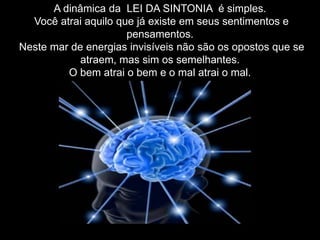 A dinâmica da LEI DA SINTONIA é simples.
Você atrai aquilo que já existe em seus sentimentos e
pensamentos.
Neste mar de energias invisíveis não são os opostos que se
atraem, mas sim os semelhantes.
O bem atrai o bem e o mal atrai o mal.
 