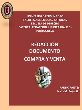 UNIVERSIDAD FERMIN TORO
FACULTAD DE CIENCIAS JURIDICAS
ESCUELA DE DERECHO
CATEDRA: REDACCIÓN JURÍDICAARAURE -
PORTUGUESA
REDACCIÓN
DOCUMENTO
COMPRA Y VENTA
PARTICIPANTE:
Jesús M. Rojas G.
 