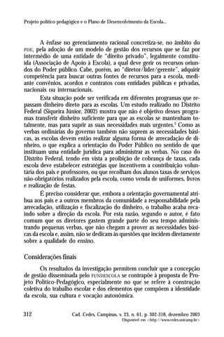 Projeto político pedagógico e o Plano de Desenvolvimento da Escola...



        A ênfase no gerenciamento racional concretiza-se, no âmbito do
PDE,  pela adoção de um modelo de gestão dos recursos que se faz por
intermédio de uma entidade de “direito privado”, legalmente constitu-
ída (Associação de Apoio à Escola), a qual deve gerir os recursos oriun-
dos do Poder público. Cabe, porém, ao “diretor/líder/gerente”, adquirir
competência para buscar outras fontes de recursos para a escola, medi-
ante convênios, acordos e contratos com entidades públicas e privadas,
nacionais ou internacionais.
        Esta situação pode ser verificada em diferentes programas que re-
passam dinheiro direto para as escolas. Um estudo realizado no Distrito
Federal (Siqueira Júnior, 2002) mostra que não é objetivo desses progra-
mas transferir dinheiro suficiente para que as escolas se mantenham to-
talmente, mas para suprir as suas necessidades mais urgentes.3 Como as
verbas ordinárias do governo também não suprem as necessidades bási-
cas, as escolas devem então realizar alguma forma de arrecadação de di-
nheiro, o que explica a orientação do Poder Público no sentido de que
instituam uma entidade jurídica para administrar as verbas. No caso do
Distrito Federal, tendo em vista a proibição de cobrança de taxas, cada
escola deve estabelecer estratégias que incentivem a contribuição volun-
tária dos pais e professores, ou que recolham dos alunos taxas de serviços
não-obrigatórios realizados pela escola, como venda de uniformes, livros
e realização de festas.
        É preciso considerar que, embora a orientação governamental atri-
bua aos pais e a outros membros da comunidade a responsabilidade pela
arrecadação, utilização e fiscalização do dinheiro, o trabalho acaba reca-
indo sobre a direção da escola. Por esta razão, segundo o autor, é fato
comum que os diretores gastem grande parte do seu tempo adminis-
trando pequenas verbas, que não chegam a prover as necessidades bási-
cas da escola e, assim, não se dedicam às questões que incidem diretamente
sobre a qualidade do ensino.

Considerações finais
       Os resultados da investigação permitem concluir que a concepção
de gestão disseminada pelo FUNDESCOLA se contrapõe à proposta de Pro-
jeto Político-Pedagógico, especialmente no que se refere à construção
coletiva do trabalho escolar e dos elementos que compõem a identidade
da escola, sua cultura e vocação autonômica.

312                    Cad. Cedes, Campinas, v. 23, n. 61, p. 302-318, dezembro 2003
                                               Disponível em <http://www.cedes.unicamp.br>
 