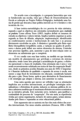 Marília Fonseca



        De acordo com a investigação, é a proposta burocrática que vem
se fortalecendo nas escolas, visto que o Plano de Desenvolvimento da
Escola se sobrepõe ao Projeto Político-Pedagógico, instituindo uma for-
ma de gestão que descarta a base política inerente ao PPP e fortalece o viés
tecnicista do PDE.
        A base teórico-metodológica do PDE provém da visão sistêmica,
segundo a qual os objetivos são orientados racionalmente para resultados
ou produtos. Como afirma Torre (1997), implica definir os insumos de
entrada ou objetivos e valores iniciais. Implica também organizar as ações
segundo as fases de difusão, adaptação, implementação, identificando
os condicionantes sociais e institucionais de cada fase e as pessoas
diretamente envolvidas na ação. A dinâmica é garantida pelo fluxo equi-
líbrio/desequilíbrio/reequilíbrio; assim, a variação no quadro de profes-
sores e alunos pode influir nos outros elementos do sistema. Controlar
esse processo significa, pois, aumentar o grau de inter-relação entre os
elementos ou subsistemas que o compõem.
        O PDE condiz com essa base teórica, na medida em que introduz
um modelo de planejamento que privilegia a estrutura do sistema
educativo, tendo como alvo principal a racionalização de gastos, a eficiên-
cia operacional e a busca de resultados. Esta orientação não é nova e vem
sendo recorrentemente enfatizada nos textos de base da cooperação Brasil/
BIRD, desde os primeiros acordos firmados nos anos de 1970. O importan-
te é financiar melhorias da qualidade e expansão do acesso à escola, sem
onerar a carga fiscal do investimento em educação, considerada bastante
alta para o país. Dessa forma, apela-se para alternativas de financiamento
e de estratégias que atinjam o sistema, sem aumentar os custos.
        Uma outra questão que merece ser refletida é que as orientações
implícitas aos acordos internacionais, ao privilegiar estratégias racio-
nalizadoras e eficientistas de gestão, induzem os sistemas públicos de en-
sino a adotarem modelos que se mostraram eficientes em setores econômicos
ou na iniciativa privada. Este raciocínio serve, inclusive, para justificar a
continuidade do processo de “cooperação”. Por este meio, as experiências
vividas por outras organizações, inclusive de outros países, seriam sistema-
tizadas pelo Banco e repassadas ao setor educacional público.
        Este argumento não se sustenta em face dos reais efeitos dos acor-
dos internacionais. Em meus estudos anteriores (Fonseca, 1995 e 2001)


Cad. Cedes, Campinas, v. 23, n. 61, p. 302-318, dezembro 2003              313
Disponível em <http://www.cedes.unicamp.br>
 