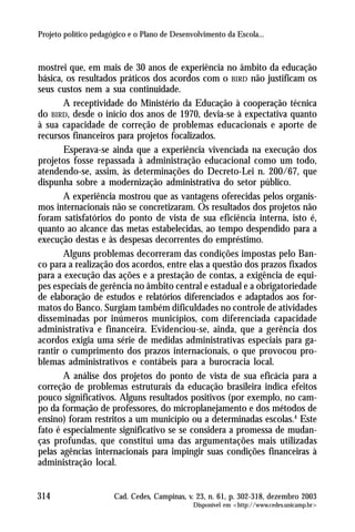 Projeto político pedagógico e o Plano de Desenvolvimento da Escola...



mostrei que, em mais de 30 anos de experiência no âmbito da educação
básica, os resultados práticos dos acordos com o BIRD não justificam os
seus custos nem a sua continuidade.
       A receptividade do Ministério da Educação à cooperação técnica
do BIRD, desde o início dos anos de 1970, devia-se à expectativa quanto
à sua capacidade de correção de problemas educacionais e aporte de
recursos financeiros para projetos focalizados.
       Esperava-se ainda que a experiência vivenciada na execução dos
projetos fosse repassada à administração educacional como um todo,
atendendo-se, assim, às determinações do Decreto-Lei n. 200/67, que
dispunha sobre a modernização administrativa do setor público.
       A experiência mostrou que as vantagens oferecidas pelos organis-
mos internacionais não se concretizaram. Os resultados dos projetos não
foram satisfatórios do ponto de vista de sua eficiência interna, isto é,
quanto ao alcance das metas estabelecidas, ao tempo despendido para a
execução destas e às despesas decorrentes do empréstimo.
       Alguns problemas decorreram das condições impostas pelo Ban-
co para a realização dos acordos, entre elas a questão dos prazos fixados
para a execução das ações e a prestação de contas, a exigência de equi-
pes especiais de gerência no âmbito central e estadual e a obrigatoriedade
de elaboração de estudos e relatórios diferenciados e adaptados aos for-
matos do Banco. Surgiam também dificuldades no controle de atividades
disseminadas por inúmeros municípios, com diferenciada capacidade
administrativa e financeira. Evidenciou-se, ainda, que a gerência dos
acordos exigia uma série de medidas administrativas especiais para ga-
rantir o cumprimento dos prazos internacionais, o que provocou pro-
blemas administrativos e contábeis para a burocracia local.
       A análise dos projetos do ponto de vista de sua eficácia para a
correção de problemas estruturais da educação brasileira indica efeitos
pouco significativos. Alguns resultados positivos (por exemplo, no cam-
po da formação de professores, do microplanejamento e dos métodos de
ensino) foram restritos a um município ou a determinadas escolas.4 Este
fato é especialmente significativo se se considera a promessa de mudan-
ças profundas, que constitui uma das argumentações mais utilizadas
pelas agências internacionais para impingir suas condições financeiras à
administração local.


314                    Cad. Cedes, Campinas, v. 23, n. 61, p. 302-318, dezembro 2003
                                               Disponível em <http://www.cedes.unicamp.br>
 