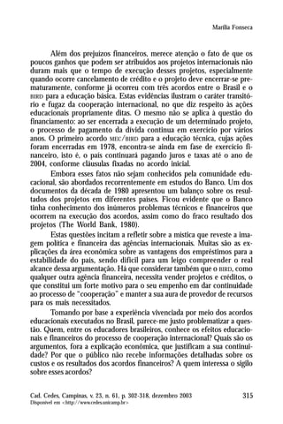 Marília Fonseca



       Além dos prejuízos financeiros, merece atenção o fato de que os
poucos ganhos que podem ser atribuídos aos projetos internacionais não
duram mais que o tempo de execução desses projetos, especialmente
quando ocorre cancelamento de crédito e o projeto deve encerrar-se pre-
maturamente, conforme já ocorreu com três acordos entre o Brasil e o
BIRD para a educação básica. Estas evidências ilustram o caráter transitó-
rio e fugaz da cooperação internacional, no que diz respeito às ações
educacionais propriamente ditas. O mesmo não se aplica à questão do
financiamento: ao ser encerrada a execução de um determinado projeto,
o processo de pagamento da dívida continua em exercício por vários
anos. O primeiro acordo MEC/BIRD para a educação técnica, cujas ações
foram encerradas em 1978, encontra-se ainda em fase de exercício fi-
nanceiro, isto é, o país continuará pagando juros e taxas até o ano de
2004, conforme cláusulas fixadas no acordo inicial.
       Embora esses fatos não sejam conhecidos pela comunidade edu-
cacional, são abordados recorrentemente em estudos do Banco. Um dos
documentos da década de 1980 apresentou um balanço sobre os resul-
tados dos projetos em diferentes países. Ficou evidente que o Banco
tinha conhecimento dos inúmeros problemas técnicos e financeiros que
ocorrem na execução dos acordos, assim como do fraco resultado dos
projetos (The World Bank, 1980).
       Estas questões incitam a refletir sobre a mística que reveste a ima-
gem política e financeira das agências internacionais. Muitas são as ex-
plicações da área econômica sobre as vantagens dos empréstimos para a
estabilidade do país, sendo difícil para um leigo compreender o real
alcance dessa argumentação. Há que considerar também que o BIRD, como
qualquer outra agência financeira, necessita vender projetos e créditos, o
que constitui um forte motivo para o seu empenho em dar continuidade
ao processo de “cooperação” e manter a sua aura de provedor de recursos
para os mais necessitados.
       Tomando por base a experiência vivenciada por meio dos acordos
educacionais executados no Brasil, parece-me justo problematizar a ques-
tão. Quem, entre os educadores brasileiros, conhece os efeitos educacio-
nais e financeiros do processo de cooperação internacional? Quais são os
argumentos, fora a explicação econômica, que justificam a sua continui-
dade? Por que o público não recebe informações detalhadas sobre os
custos e os resultados dos acordos financeiros? A quem interessa o sigilo
sobre esses acordos?

Cad. Cedes, Campinas, v. 23, n. 61, p. 302-318, dezembro 2003              315
Disponível em <http://www.cedes.unicamp.br>
 