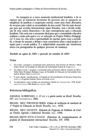 Projeto político pedagógico e o Plano de Desenvolvimento da Escola...



        Ao inaugurar-se o novo momento institucional brasileiro, é de se
esperar que as instâncias decisórias do governo não se apeguem ao
simplismo de justificar a cooperação externa como uma fonte alternativa
de recursos para cobrir as necessidades da área social. Não há mais descul-
pas para que acordos internacionais sejam firmados, sem a devida avalia-
ção de seus custos financeiros e de suas conseqüências para a educação
brasileira. Não seria este o momento ideal para que a comunidade educativa
avaliasse a razão pela qual o PDE se sobrepõe ao Projeto Político-Pedagógi-
co? A meu ver, esta seria a oportunidade de suscitar, junto com a socieda-
de, o desejo de assumir o debate e uma consciência sobre a qual projeto se
aspira para a escola pública. É a subjetividade assumida que transforma
atores em protagonistas de qualquer processo de mudança.

Recebido em agosto de 2003 e aprovado em setembro de 2003.

Notas
1.    Em Goiás, a pesquisa é coordenada pelos professores João Ferreira de Oliveira e Mirza
      Seabra Toschi, da Faculdade de Educação da Universidade Federal de Goiás (UFG).
2.    Em Minas Gerais, a pesquisa é coordenada pelos professores Márcio Antônio da Silva e
      Helda Maria Henriques Rodrigues Lopes, da Faculdade de Educação da Universidade Esta-
      dual de Montes Claros (UNIMONTES).
3.    O autor aborda, especificamente, o Programa de Descentralização de Recursos Financeiros
      (PDRF) e o Programa Dinheiro Direto na Escola (PDDE).
4.    As informações estão contidas nos documentos: Brasil/MEC/PRODEM /BIRD, 1978; Brasil/
      MEFP/DTN/COAUD, 1990; Brasil/MEC/SENETE, 1990.


Referências bibliográficas

AMARAL SOBRINHO, J. O                    PDE   e a gestão escolar no Brasil. Brasília,
DF: MEC/FUNDESCOLA, 2001.
BRASIL. MEC/PRODEM/BIRD. Esboço de verificação de conclusão do
1º Projeto de Educação no Brasil. Brasília: MEC , 1978.
BRASIL. MEC/SENETE. Relatório do Programa de Melhoria do Ensi-
no Técnico Agrícola e Industrial. Brasília: MEC , 1990.
BRASIL.MEFP/DTN/COAUD. Relatórios de acompanhamento de
projetos de financiamento internacional. Brasília, DF, 1990.

316                      Cad. Cedes, Campinas, v. 23, n. 61, p. 302-318, dezembro 2003
                                                    Disponível em <http://www.cedes.unicamp.br>
 
