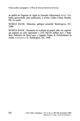 Projeto político pedagógico e o Plano de Desenvolvimento da Escola...



no âmbito do Programa de Apoio às Inovações Educacionais ( PAIE ). Tra-
balho apresentado, para publicação, à revista Linhas Críticas, Brasília,
DF. No prelo.
WORLD BANK. Education, politique sectorielle. Washington, DC,
1980.
WORLD BANK. Documento de avaliação de projeto sobre um emprésti-
mo proposto no valor equivalente a US$ 202.03 milhões para a Repú-
blica Federativa do Brasil para o Segundo Projeto de Fortalecimento da
Escola: FUNDESCOLA II. Washington, DC, 1999.




318                    Cad. Cedes, Campinas, v. 23, n. 61, p. 302-318, dezembro 2003
                                               Disponível em <http://www.cedes.unicamp.br>
 