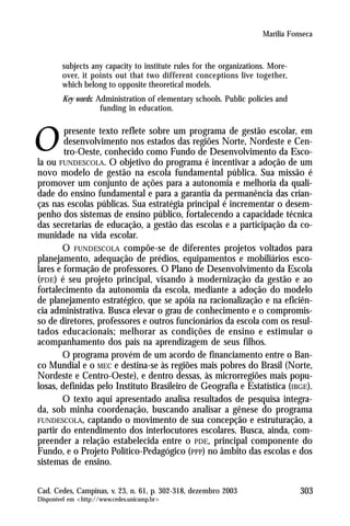 Marília Fonseca



        subjects any capacity to institute rules for the organizations. More-
        over, it points out that two different conceptions live together,
        which belong to opposite theoretical models.
        Key words: Administration of elementary schools. Public policies and
                    funding in education.

        presente texto reflete sobre um programa de gestão escolar, em
        desenvolvimento nos estados das regiões Norte, Nordeste e Cen-
        tro-Oeste, conhecido como Fundo de Desenvolvimento da Esco-
la ou FUNDESCOLA. O objetivo do programa é incentivar a adoção de um
novo modelo de gestão na escola fundamental pública. Sua missão é
promover um conjunto de ações para a autonomia e melhoria da quali-
dade do ensino fundamental e para a garantia da permanência das crian-
ças nas escolas públicas. Sua estratégia principal é incrementar o desem-
penho dos sistemas de ensino público, fortalecendo a capacidade técnica
das secretarias de educação, a gestão das escolas e a participação da co-
munidade na vida escolar.
        O FUNDESCOLA compõe-se de diferentes projetos voltados para
planejamento, adequação de prédios, equipamentos e mobiliários esco-
lares e formação de professores. O Plano de Desenvolvimento da Escola
(PDE) é seu projeto principal, visando à modernização da gestão e ao
fortalecimento da autonomia da escola, mediante a adoção do modelo
de planejamento estratégico, que se apóia na racionalização e na eficiên-
cia administrativa. Busca elevar o grau de conhecimento e o compromis-
so de diretores, professores e outros funcionários da escola com os resul-
tados educacionais; melhorar as condições de ensino e estimular o
acompanhamento dos pais na aprendizagem de seus filhos.
        O programa provém de um acordo de financiamento entre o Ban-
co Mundial e o MEC e destina-se às regiões mais pobres do Brasil (Norte,
Nordeste e Centro-Oeste), e dentro dessas, às microrregiões mais popu-
losas, definidas pelo Instituto Brasileiro de Geografia e Estatística (IBGE).
        O texto aqui apresentado analisa resultados de pesquisa integra-
da, sob minha coordenação, buscando analisar a gênese do programa
FUNDESCOLA, captando o movimento de sua concepção e estruturação, a
partir do entendimento dos interlocutores escolares. Busca, ainda, com-
preender a relação estabelecida entre o PDE, principal componente do
Fundo, e o Projeto Político-Pedagógico (PPP) no âmbito das escolas e dos
sistemas de ensino.

Cad. Cedes, Campinas, v. 23, n. 61, p. 302-318, dezembro 2003                   303
Disponível em <http://www.cedes.unicamp.br>
 