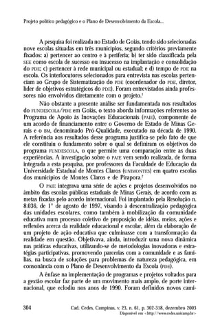 Projeto político pedagógico e o Plano de Desenvolvimento da Escola...



        A pesquisa foi realizada no Estado de Goiás, tendo sido selecionadas
nove escolas situadas em três municípios, segundo critérios previamente
fixados: a) pertencer ao centro e à periferia; b) ter sido classificada pela
SEE como escola de sucesso ou insucesso na implantação e consolidação
do PDE; c) pertencer à rede municipal ou estadual; e d) tempo de PDE na
escola. Os interlocutores selecionados para entrevista nas escolas perten-
ciam ao Grupo de Sistematização do PDE (coordenador do PDE, diretor,
líder de objetivos estratégicos do PDE). Foram entrevistados ainda profes-
sores não envolvidos diretamente com o projeto.1
        Não obstante a presente análise ser fundamentada nos resultados
do FUNDESCOLA/PDE em Goiás, o texto aborda informações referentes ao
Programa de Apoio às Inovações Educacionais (PAIE), componente de
um acordo de financiamento entre o Governo de Estado de Minas Ge-
rais e o BM, denominado Pró-Qualidade, executado na década de 1990.
A referência aos resultados desse programa justifica-se pelo fato de que
ele constituiu o fundamento sobre o qual se definiram os objetivos do
programa FUNDESCOLA, o que permite uma comparação entre as duas
experiências. A investigação sobre o PAIE vem sendo realizada, de forma
integrada a esta pesquisa, por professores da Faculdade de Educação da
Universidade Estadual de Montes Claros (UNIMONTES) em quatro escolas
dos municípios de Montes Claros e de Pirapora.2
        O PAIE integrava uma série de ações e projetos desenvolvidos no
âmbito das escolas públicas estaduais de Minas Gerais, de acordo com as
metas fixadas pelo acordo internacional. Foi implantado pela Resolução n.
8.036, de 1° de agosto de 1997, visando à descentralização pedagógica
das unidades escolares, como também à mobilização da comunidade
educativa num processo coletivo de proposição de idéias, meios, ações e
reflexões acerca da realidade educacional e escolar, além da elaboração de
um projeto de ação educativa que culminasse com a transformação da
realidade em questão. Objetivava, ainda, introduzir uma nova dinâmica
nas práticas educativas, utilizando-se de metodologias inovadoras e estra-
tégias participativas, promovendo parcerias com a comunidade e as famí-
lias, na busca de soluções para problemas de natureza pedagógica, em
consonância com o Plano de Desenvolvimento da Escola (PDE).
        A ênfase na implementação de programas e projetos voltados para
a gestão escolar faz parte de um movimento mais amplo, de porte inter-
nacional, que eclodiu nos anos de 1990. Foram definidos novos cami-


304                    Cad. Cedes, Campinas, v. 23, n. 61, p. 302-318, dezembro 2003
                                               Disponível em <http://www.cedes.unicamp.br>
 