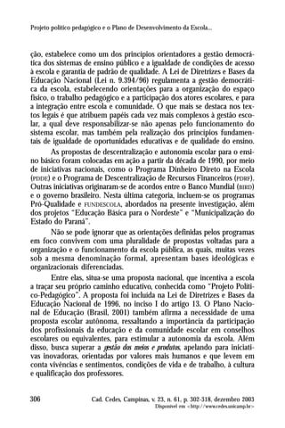 Projeto político pedagógico e o Plano de Desenvolvimento da Escola...



ção, estabelece como um dos princípios orientadores a gestão democrá-
tica dos sistemas de ensino público e a igualdade de condições de acesso
à escola e garantia de padrão de qualidade. A Lei de Diretrizes e Bases da
Educação Nacional (Lei n. 9.394/96) regulamenta a gestão democráti-
ca da escola, estabelecendo orientações para a organização do espaço
físico, o trabalho pedagógico e a participação dos atores escolares, e para
a integração entre escola e comunidade. O que mais se destaca nos tex-
tos legais é que atribuem papéis cada vez mais complexos à gestão esco-
lar, a qual deve responsabilizar-se não apenas pelo funcionamento do
sistema escolar, mas também pela realização dos princípios fundamen-
tais de igualdade de oportunidades educativas e de qualidade do ensino.
        As propostas de descentralização e autonomia escolar para o ensi-
no básico foram colocadas em ação a partir da década de 1990, por meio
de iniciativas nacionais, como o Programa Dinheiro Direto na Escola
(PDDE) e o Programa de Descentralização de Recursos Financeiros (PDRF).
Outras iniciativas originaram-se de acordos entre o Banco Mundial (BIRD)
e o governo brasileiro. Nesta última categoria, incluem-se os programas
Pró-Qualidade e FUNDESCOLA, abordados na presente investigação, além
dos projetos “Educação Básica para o Nordeste” e “Municipalização do
Estado do Paraná”.
        Não se pode ignorar que as orientações definidas pelos programas
em foco convivem com uma pluralidade de propostas voltadas para a
organização e o funcionamento da escola pública, as quais, muitas vezes
sob a mesma denominação formal, apresentam bases ideológicas e
organizacionais diferenciadas.
        Entre elas, situa-se uma proposta nacional, que incentiva a escola
a traçar seu próprio caminho educativo, conhecida como “Projeto Políti-
co-Pedagógico”. A proposta foi incluída na Lei de Diretrizes e Bases da
Educação Nacional de 1996, no inciso I do artigo 13. O Plano Nacio-
nal de Educação (Brasil, 2001) também afirma a necessidade de uma
proposta escolar autônoma, ressaltando a importância da participação
dos profissionais da educação e da comunidade escolar em conselhos
escolares ou equivalentes, para estimular a autonomia da escola. Além
disso, busca superar a gestão dos meios e produtos, apelando para iniciati-
vas inovadoras, orientadas por valores mais humanos e que levem em
conta vivências e sentimentos, condições de vida e de trabalho, à cultura
e qualificação dos professores.


306                    Cad. Cedes, Campinas, v. 23, n. 61, p. 302-318, dezembro 2003
                                               Disponível em <http://www.cedes.unicamp.br>
 