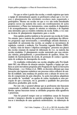 Projeto político pedagógico e o Plano de Desenvolvimento da Escola...



       No que se refere à gestão das escolas, o estudo registrou que tanto
a equipe de sistematização quanto os professores acham que o PDE tor-
nou o planejamento das atividades escolares mais organizado e
participativo. Mesmo em escolas em que o PDE não tenha introduzido
projetos novos (na maioria dos casos são reordenamentos de ações
preexistentes), o Plano traz instrumentos, como modelos de diagnóstico
e de acompanhamento, capazes de orientar os relatórios e de imprimir
uma sistemática para as reuniões rotineiras da escola. Enfim, o PDE ensi-
na técnicas de planejamento importantes para a escola.
       Esta opinião positiva também se faz presente nas escolas de Goiás.
No entanto, para a maioria dos professores que participam dos diferen-
tes programas aqui mencionados, a metodologia adotada diminuiu a
capacidade de autonomia das escolas, ao ampliar os mecanismos de
regulação, controle e avaliação. Em Tocantins, segundo Ribeiro (2002),
a “missão, visão de futuro e objetivos estratégicos” presentes nos planos
das escolas emanam do manual de elaboração do PDE, na maioria das
escolas estudadas. O planejamento escolar sustentado por essa orienta-
ção valoriza, principalmente, o preenchimento de quadros, fichas, for-
mulário do funcionamento da escola, de prestação de contas e questio-
nário de avaliação do desempenho da escola.
       Os resultados evidenciados nas escolas atingidas pelo Pró-Quali-
dade/MG não diferem da situação anterior. Segundo a equipe que ana-
lisou as ações inovadoras propostas pelo Programa de Apoio às Inovações
Educacionais – PAIE (Veloso et al., 2003), os docentes afirmam que essas
inovações não lograram estabelecer um processo crítico-reflexivo de aná-
lise da realidade, uma mudança de postura nem a adoção de novos mo-
dos de compreensão da ação educativa. As ações inovadoras adquiriram
um sentido de “novidade” ou quebra de rotina, instalando-se uma per-
cepção de que a inovação, em si, garantirá a qualidade dos processos
educativos produzidos pela escola.
       Por este viés, é possível afirmar que as professoras não buscaram
compreender a realidade escolar, não questionaram as origens dos pro-
blemas, apenas buscaram tornar as atividades propostas mais agradáveis
e prazerosas.
       Não foi possível romper com as verdadeiras causas do fracasso
escolar e tampouco abordar as questões pedagógicas. A inovação limi-
tou-se à introdução de uma aparência modernizante, via elaboração de


310                    Cad. Cedes, Campinas, v. 23, n. 61, p. 302-318, dezembro 2003
                                               Disponível em <http://www.cedes.unicamp.br>
 