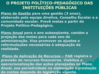 O PROJETO POLÍTICO-PEDAGÓGICO DAS INSTITUIÇÕES PÚBLICAS Plano de Gestão  para uma gestão (3 anos), elaborado pela equipe diretiva, Conselho Escolar e a comunidade escolar. Prevê metas a partir do Projeto Político-Pedagógico. Plano Anual  para o ano subseqüente, contém a projeção das metas para cada ano de administração. Visa promover os ajustes e reformulações necessárias à adequação da realidade.  Plano de Aplicação de Recursos – PAR  registra a previsão de recursos financeiros. Viabiliza a operacionalização das ações planejadas no Plano Anual, sua periodicidade na elaboração e prestação de contas depende de legislação vigente. 