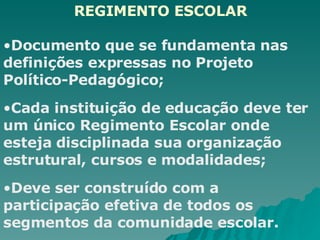 REGIMENTO ESCOLAR Documento que se fundamenta nas definições expressas no Projeto Político-Pedagógico; Cada instituição de educação deve ter um único Regimento Escolar onde esteja disciplinada sua organização estrutural, cursos e modalidades;   Deve ser construído com a participação efetiva de todos os segmentos da comunidade escolar. 