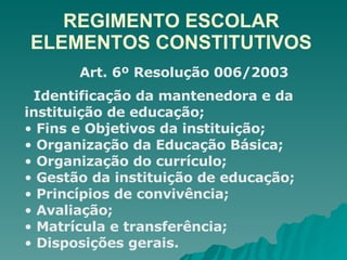 REGIMENTO ESCOLAR ELEMENTOS CONSTITUTIVOS Art. 6º Resolução 006/2003 Identificação da mantenedora e da  instituição de educação; Fins e Objetivos da instituição; Organização da Educação Básica; Organização do currículo; Gestão da instituição de educação; Princípios de convivência; Avaliação; Matrícula e transferência; Disposições gerais. 
