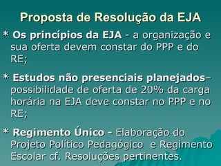 Proposta de Resolução da EJA * Os princípios da EJA  - a organização e sua oferta devem constar do PPP e do RE; * Estudos não presenciais planejados –possibilidade de oferta de 20% da carga horária na EJA deve constar no PPP e no RE; * Regimento Único -  Elaboração do Projeto Político Pedagógico  e Regimento Escolar cf. Resoluções pertinentes. 