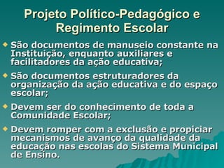 Projeto Político-Pedagógico e Regimento Escolar São documentos de manuseio constante na Instituição, enquanto auxiliares e facilitadores da ação educativa; São documentos estruturadores da organização da ação educativa e do espaço escolar;  Devem ser do conhecimento de toda a Comunidade Escolar; Devem romper com a exclusão e propiciar mecanismos de avanço da qualidade da educação nas escolas do Sistema Municipal de Ensino. 