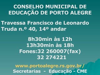 CONSELHO MUNICIPAL DE EDUCAÇÃO DE PORTO ALEGRE Travessa Francisco de Leonardo Truda n.º 40, 14º andar 8h30min às 12h 13h30min às 18h Fones:32 260007(fax) 32 274221 www.portoalegre.rs.gov.br/ Secretarias  -  Educação - CME 