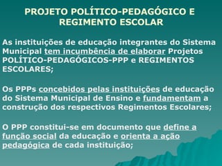 PROJETO POLÍTICO-PEDAGÓGICO E  REGIMENTO ESCOLAR As instituições de educação integrantes do Sistema Municipal  tem incumbência de elaborar  Projetos POLÍTICO-PEDAGÓGICOS-PPP e REGIMENTOS ESCOLARES; Os PPPs  concebidos pelas instituições  de educação do Sistema Municipal de Ensino e  fundamentam  a construção dos respectivos Regimentos Escolares; O PPP constitui-se em documento que  define a função social  da educação e  orienta a ação pedagógica  de cada instituição; 