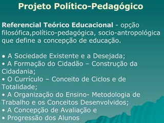 Projeto Político-Pedagógico   Referencial Teórico Educacional  - opção filosófica,político-pedagógica, socio-antropológica que define a concepção de educação. ●  A Sociedade Existente e a Desejada;  A Formação do Cidadão – Construção da Cidadania;  O Currículo – Conceito de Ciclos e de Totalidade;  A Organização do Ensino- Metodologia de Trabalho e os Conceitos Desenvolvidos;  A Concepção de Avaliação e Progressão dos Alunos  