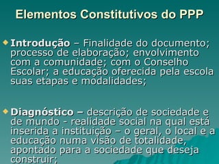 Elementos Constitutivos do PPP Introdução  – Finalidade do documento; processo de elaboração; envolvimento com a comunidade; com o Conselho Escolar; a educação oferecida pela escola suas etapas e modalidades; Diagnóstico –  descrição de sociedade e de mundo - realidade social na qual está inserida a instituição – o geral, o local e a educação numa visão de totalidade, apontado para a sociedade que deseja construir; 