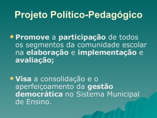 Projeto Político-Pedagógico Promove  a  participação  de todos os segmentos da comunidade escolar na  elaboração  e  implementação  e  avaliação;   Visa  a consolidação e o aperfeiçoamento da  gestão democrática  no Sistema Municipal de Ensino. 