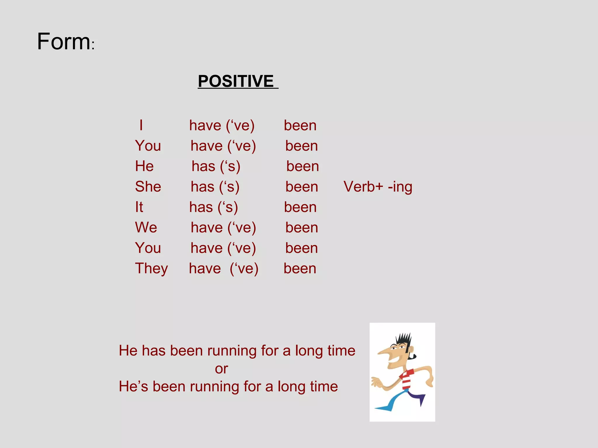 Form:
                   POSITIVE

           I      have (‘ve)    been
          You     have (‘ve)    been
          He      has (‘s)      been
          She     has (‘s)      been     Verb+ -ing
          It      has (‘s)      been
          We      have (‘ve)    been
          You     have (‘ve)    been
          They    have (‘ve)    been




        He has been running for a long time
                     or
        He’s been running for a long time
 