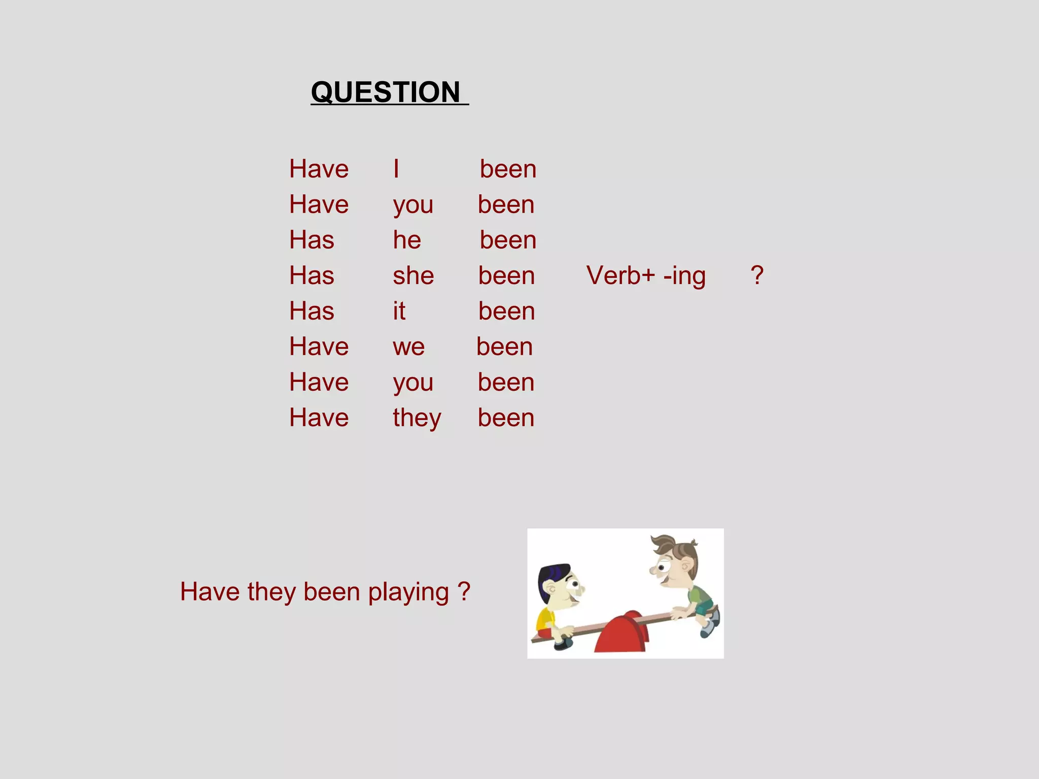 QUESTION

        Have     I         been
        Have     you       been
        Has      he        been
        Has      she       been   Verb+ -ing   ?
        Has      it        been
        Have     we        been
        Have     you       been
        Have     they      been




Have they been playing ?
 