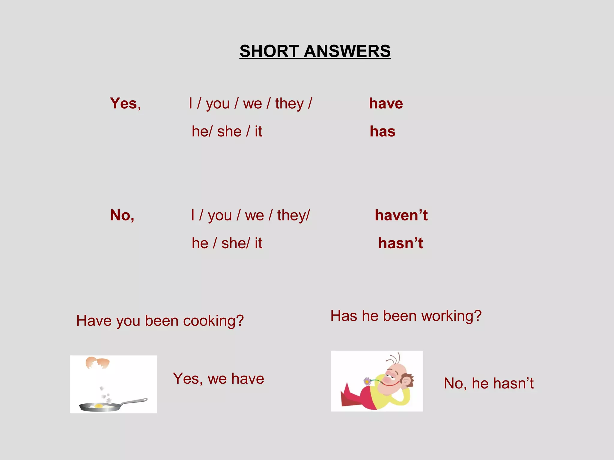 SHORT ANSWERS


    Yes,      I / you / we / they /        have
               he/ she / it                has




    No,       I / you / we / they/         haven’t
               he / she/ it                 hasn’t




Have you been cooking?                Has he been working?



            Yes, we have                             No, he hasn’t
 