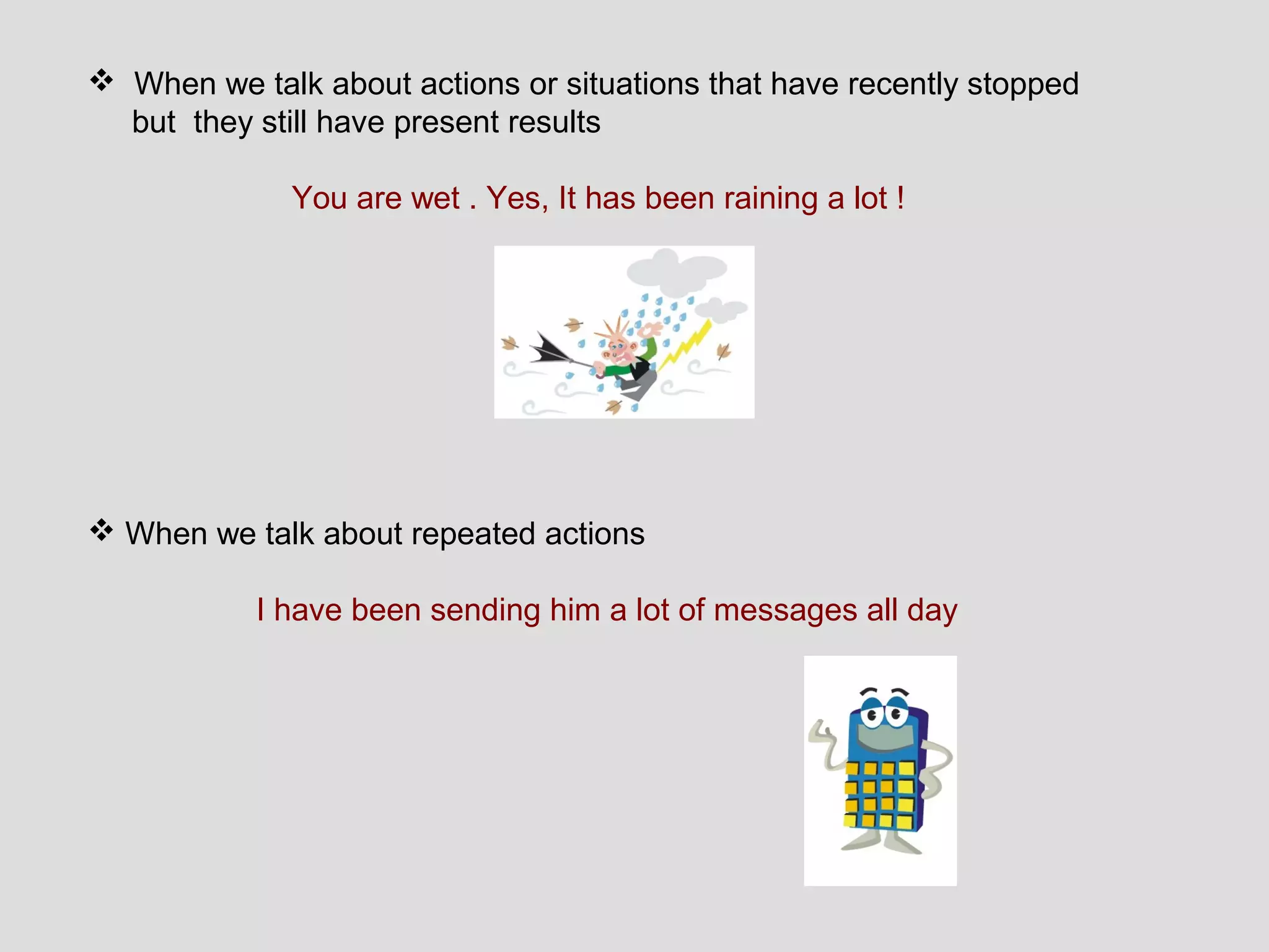  When we talk about actions or situations that have recently stopped
  but they still have present results

              You are wet . Yes, It has been raining a lot !




 When we talk about repeated actions

           I have been sending him a lot of messages all day
 