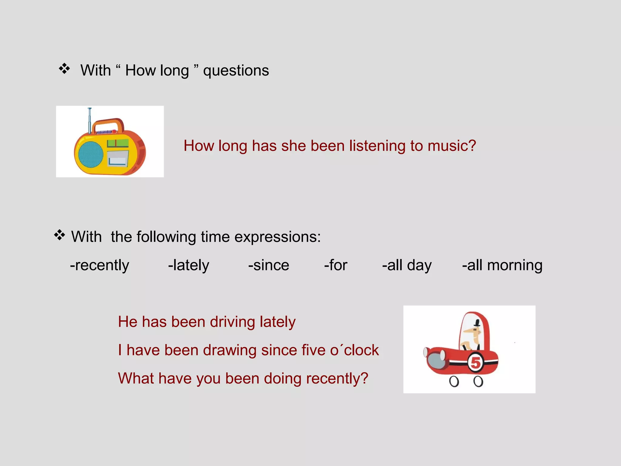  With “ How long ” questions



                  How long has she been listening to music?




 With the following time expressions:
  -recently     -lately     -since       -for     -all day   -all morning


         He has been driving lately
         I have been drawing since five o´clock
         What have you been doing recently?
 